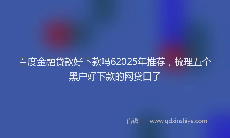 百度金融贷款好下款吗62025年推荐，梳理五个黑户好下款的网贷口子