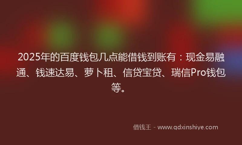 2025年的百度钱包几点能借钱到账有：现金易融通、钱速达易、萝卜租、信贷宝贷、瑞信Pro钱包等。