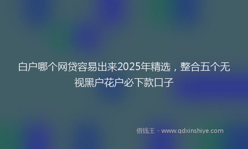 白户哪个网贷容易出来2025年精选，整合五个无视黑户花户必下款口子