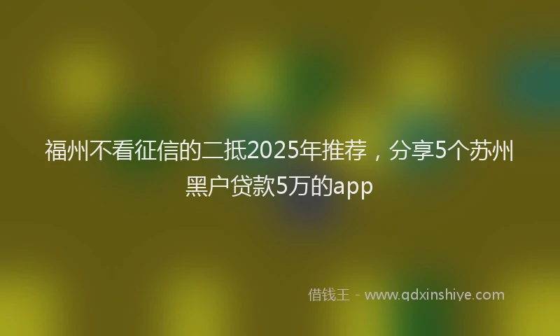福州不看征信的二抵2025年推荐，分享5个苏州黑户贷款5万的app