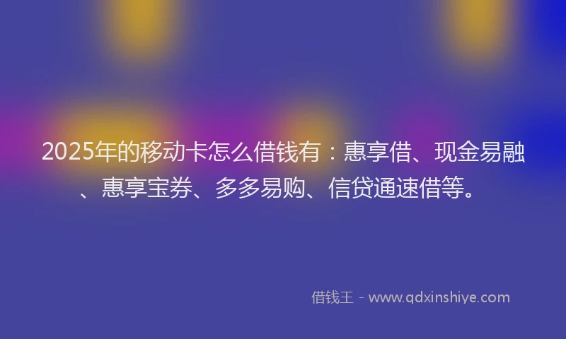 2025年的移动卡怎么借钱有：惠享借、现金易融、惠享宝券、多多易购、信贷通速借等。