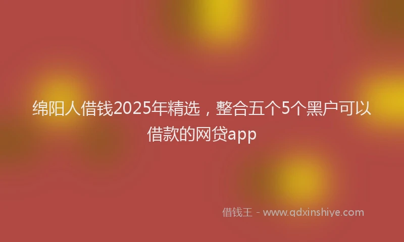 绵阳人借钱2025年精选，整合五个5个黑户可以借款的网贷app