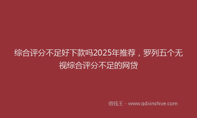 综合评分不足好下款吗2025年推荐，罗列五个无视综合评分不足的网贷