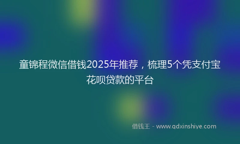 童锦程微信借钱2025年推荐，梳理5个凭支付宝花呗贷款的平台