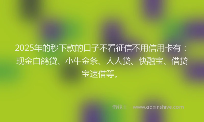 2025年的秒下款的口子不看征信不用信用卡有：现金白鸽贷、小牛金条、人人贷、快融宝、借贷宝速借等。