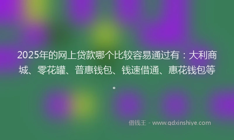 2025年的网上贷款哪个比较容易通过有：大利商城、零花罐、普惠钱包、钱速借通、惠花钱包等。