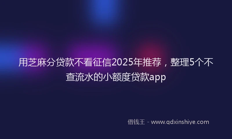 用芝麻分贷款不看征信2025年推荐，整理5个不查流水的小额度贷款app