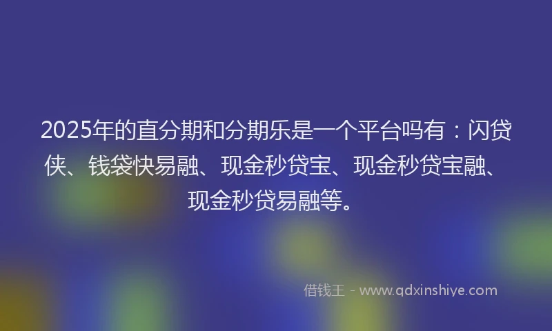 2025年的直分期和分期乐是一个平台吗有：闪贷侠、钱袋快易融、现金秒贷宝、现金秒贷宝融、现金秒贷易融等。