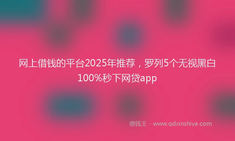 网上借钱的平台2025年推荐，罗列5个无视黑白100%秒下网贷app