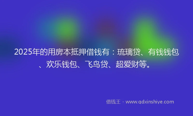 2025年的用房本抵押借钱有：琉璃贷、有钱钱包、欢乐钱包、飞鸟贷、超爱财等。