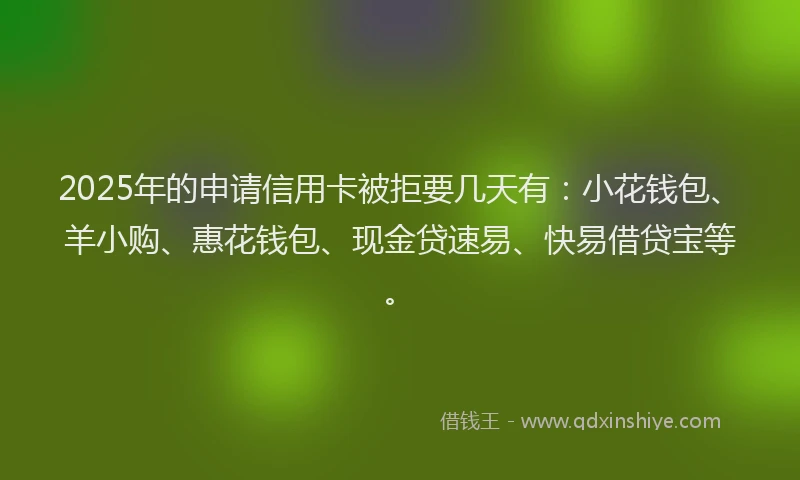 2025年的申请信用卡被拒要几天有：小花钱包、羊小购、惠花钱包、现金贷速易、快易借贷宝等。