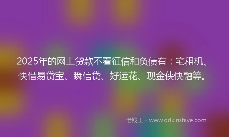 2025年的网上贷款不看征信和负债有：宅租机、快借易贷宝、瞬信贷、好运花、现金侠快融等。
