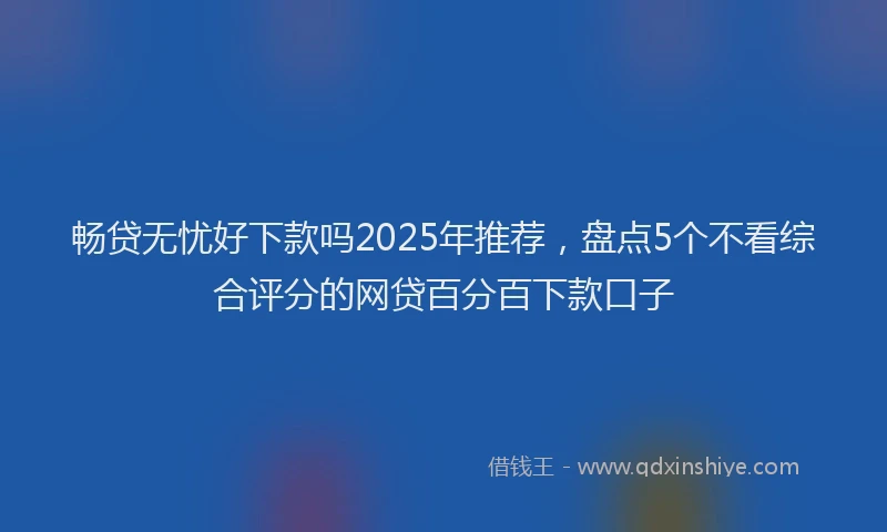 畅贷无忧好下款吗2025年推荐，盘点5个不看综合评分的网贷百分百下款口子