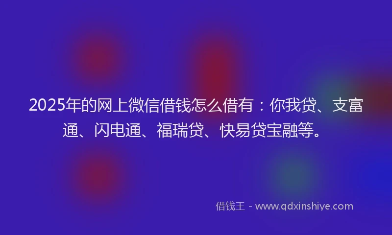 2025年的网上微信借钱怎么借有：你我贷、支富通、闪电通、福瑞贷、快易贷宝融等。