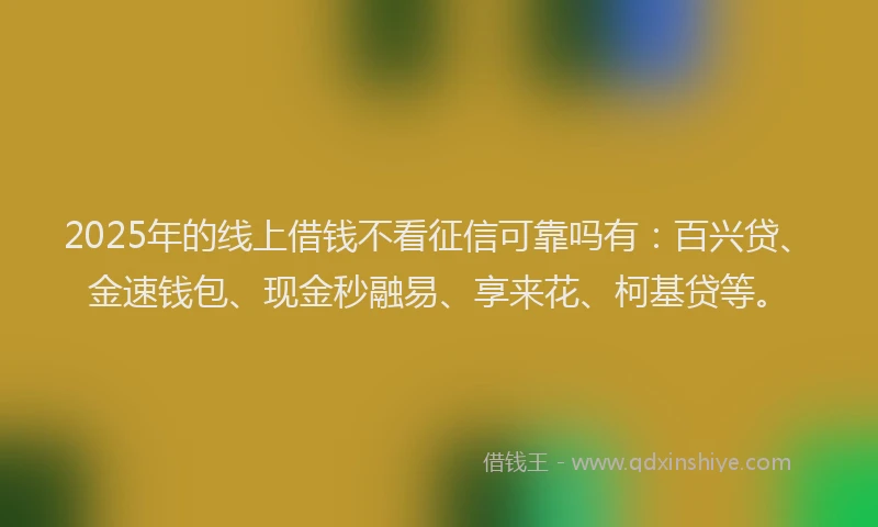2025年的线上借钱不看征信可靠吗有：百兴贷、金速钱包、现金秒融易、享来花、柯基贷等。