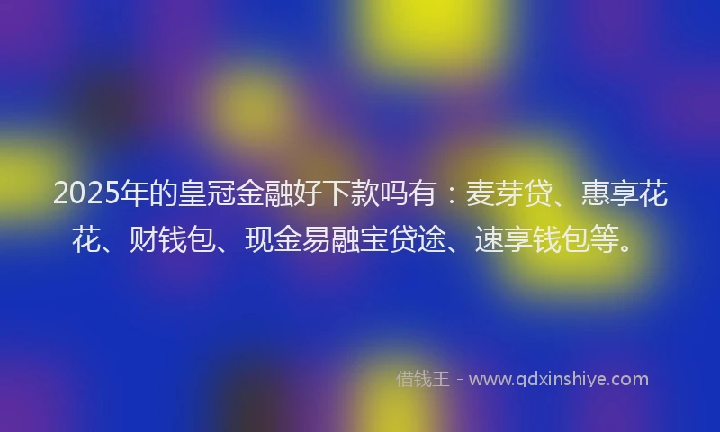 2025年的皇冠金融好下款吗有：麦芽贷、惠享花花、财钱包、现金易融宝贷途、速享钱包等。