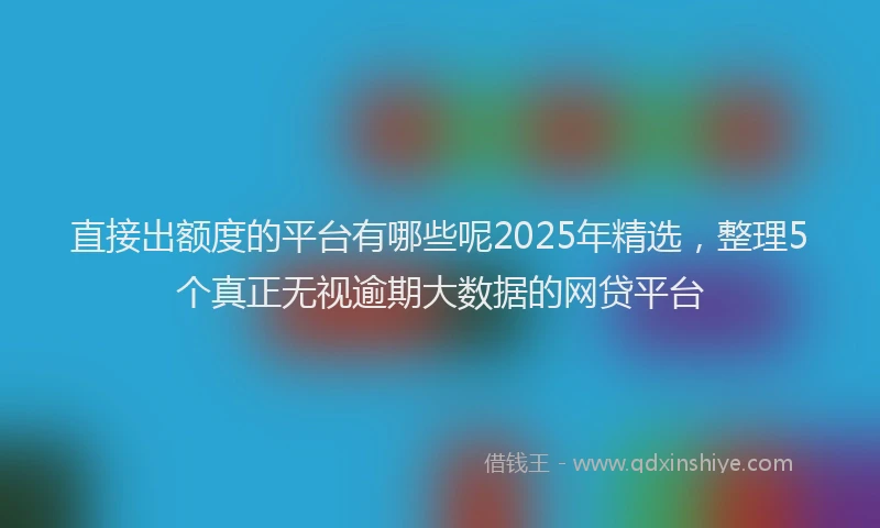 直接出额度的平台有哪些呢2025年精选，整理5个真正无视逾期大数据的网贷平台