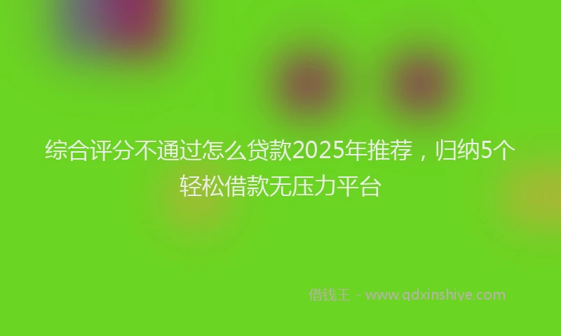 综合评分不通过怎么贷款2025年推荐，归纳5个轻松借款无压力平台