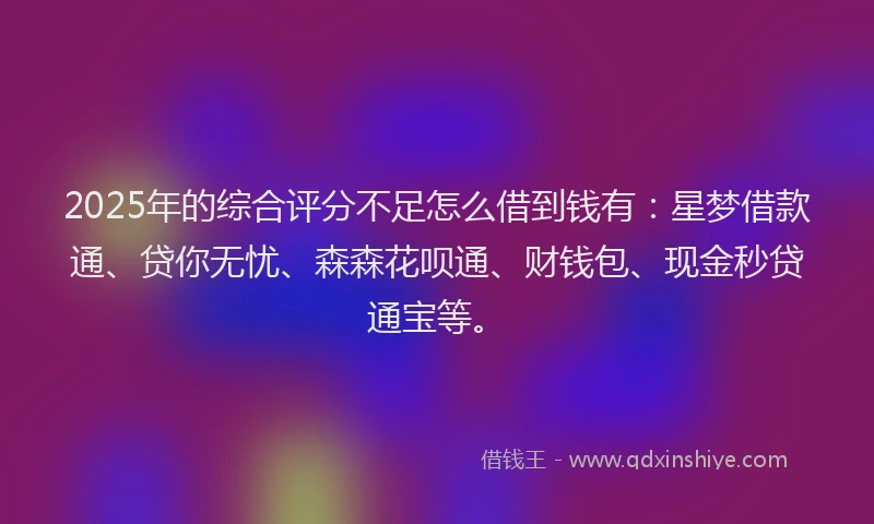 2025年的综合评分不足怎么借到钱有：星梦借款通、贷你无忧、森森花呗通、财钱包、现金秒贷通宝等。