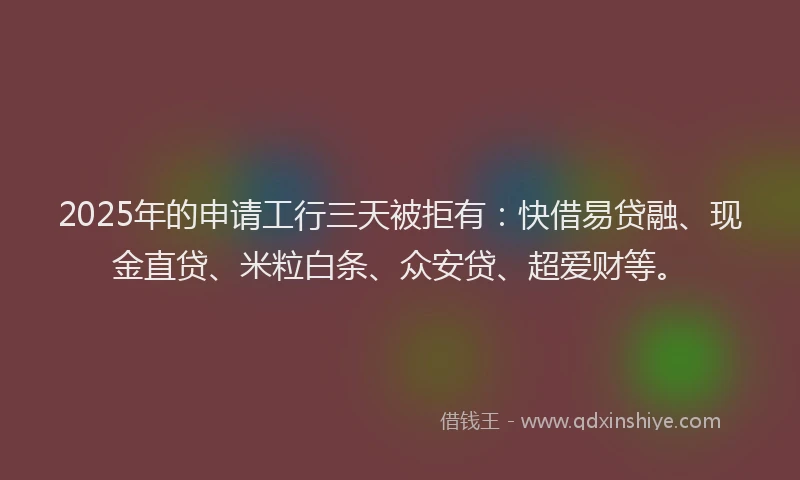 2025年的申请工行三天被拒有：快借易贷融、现金直贷、米粒白条、众安贷、超爱财等。