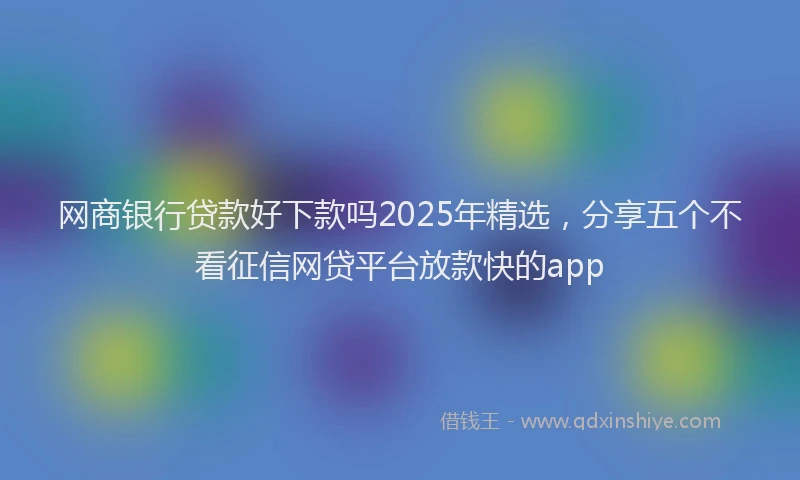 网商银行贷款好下款吗2025年精选，分享五个不看征信网贷平台放款快的app