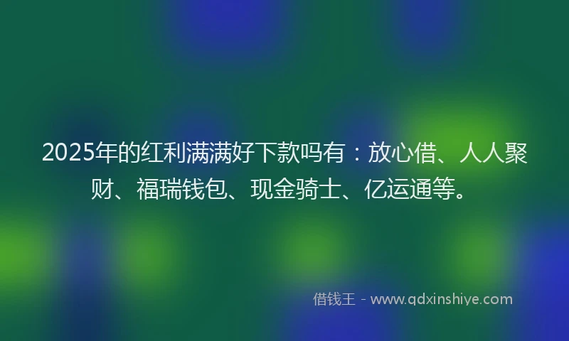 2025年的红利满满好下款吗有：放心借、人人聚财、福瑞钱包、现金骑士、亿运通等。