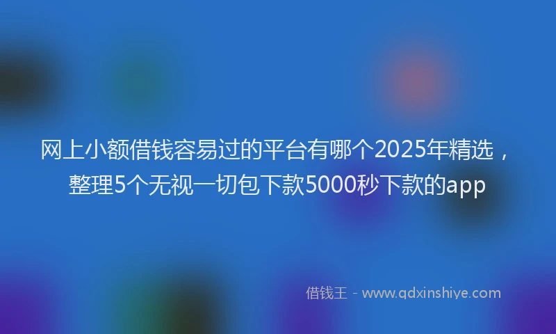 网上小额借钱容易过的平台有哪个2025年精选，整理5个无视一切包下款5000秒下款的app