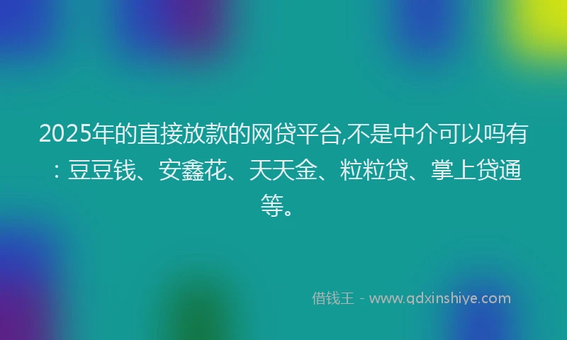 2025年的直接放款的网贷平台,不是中介可以吗有：豆豆钱、安鑫花、天天金、粒粒贷、掌上贷通等。