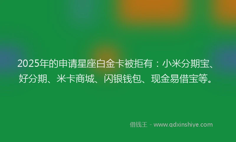 2025年的申请星座白金卡被拒有：小米分期宝、好分期、米卡商城、闪银钱包、现金易借宝等。