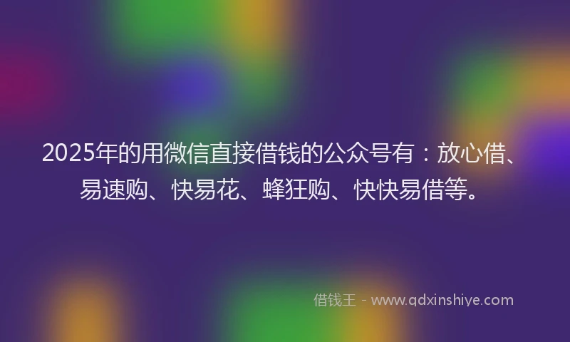 2025年的用微信直接借钱的公众号有：放心借、易速购、快易花、蜂狂购、快快易借等。