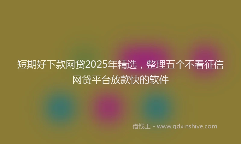 短期好下款网贷2025年精选，整理五个不看征信网贷平台放款快的软件