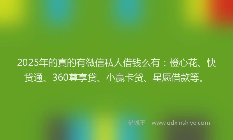 2025年的真的有微信私人借钱么有：橙心花、快贷通、360尊享贷、小赢卡贷、星愿借款等。