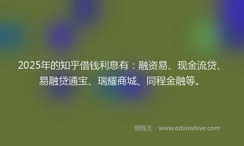 2025年的知乎借钱利息有：融资易、现金流贷、易融贷通宝、瑞耀商城、同程金融等。