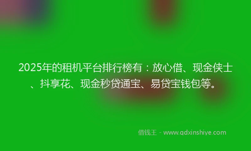 2025年的租机平台排行榜有：放心借、现金侠士、抖享花、现金秒贷通宝、易贷宝钱包等。