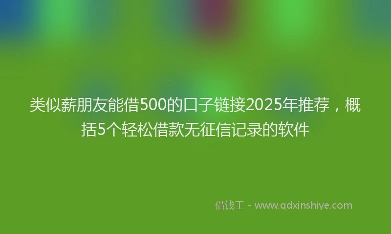 类似薪朋友能借500的口子链接2025年推荐，概括5个轻松借款无征信记录的软件