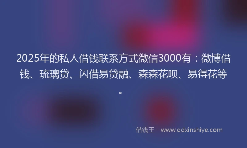 2025年的私人借钱联系方式微信3000有：微博借钱、琉璃贷、闪借易贷融、森森花呗、易得花等。