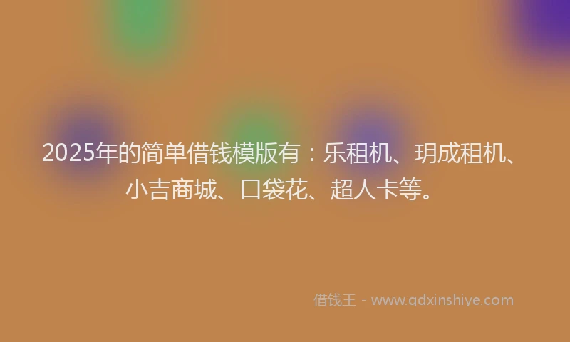2025年的简单借钱模版有：乐租机、玥成租机、小吉商城、口袋花、超人卡等。