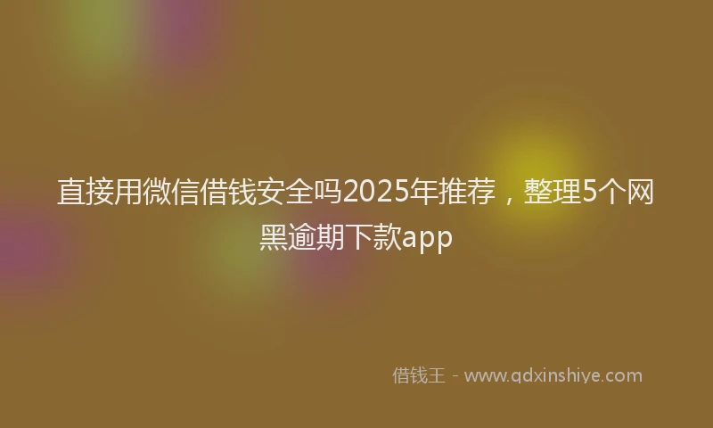 直接用微信借钱安全吗2025年推荐，整理5个网黑逾期下款app