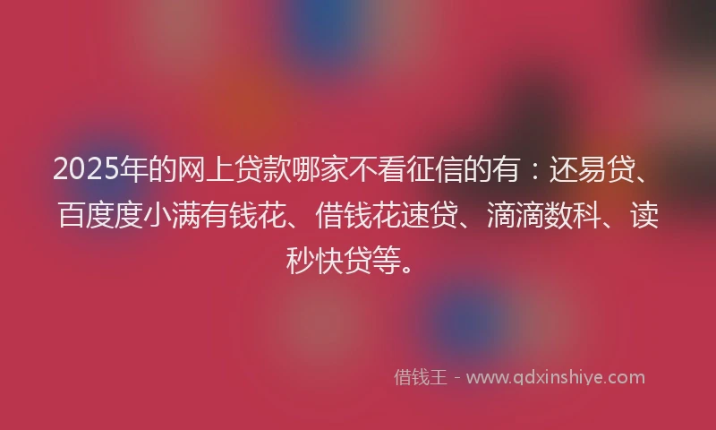 2025年的网上贷款哪家不看征信的有：还易贷、百度度小满有钱花、借钱花速贷、滴滴数科、读秒快贷等。