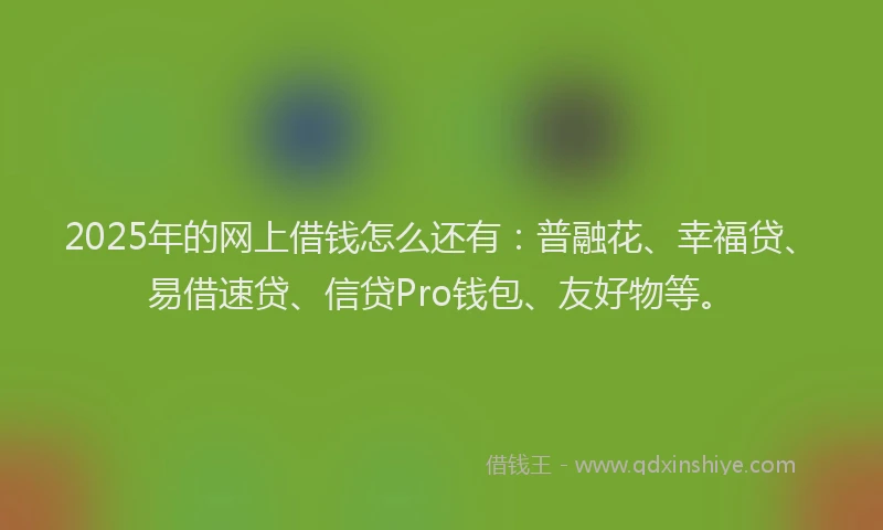 2025年的网上借钱怎么还有：普融花、幸福贷、易借速贷、信贷Pro钱包、友好物等。