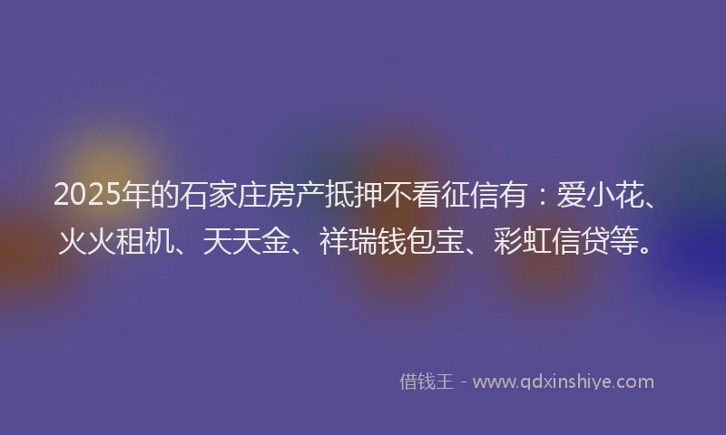 2025年的石家庄房产抵押不看征信有：爱小花、火火租机、天天金、祥瑞钱包宝、彩虹信贷等。