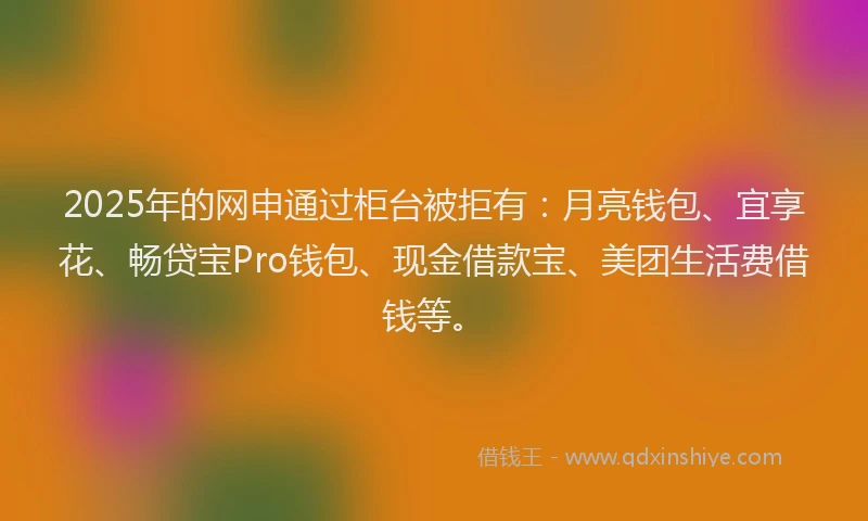 2025年的网申通过柜台被拒有：月亮钱包、宜享花、畅贷宝Pro钱包、现金借款宝、美团生活费借钱等。