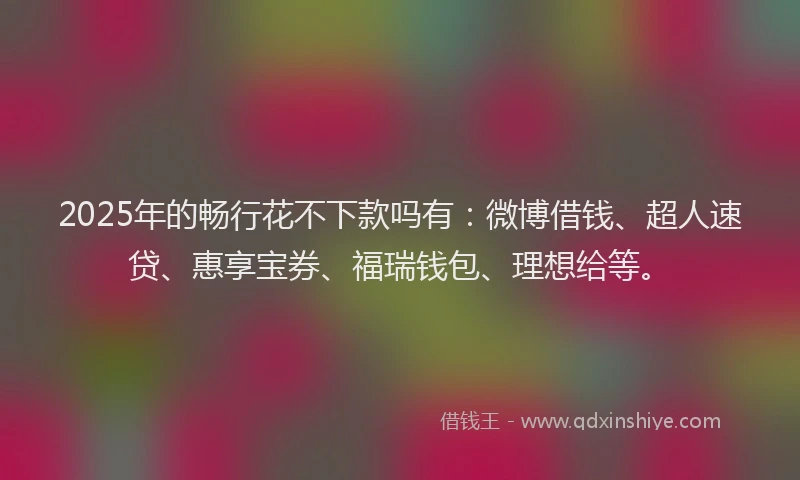 2025年的畅行花不下款吗有：微博借钱、超人速贷、惠享宝券、福瑞钱包、理想给等。