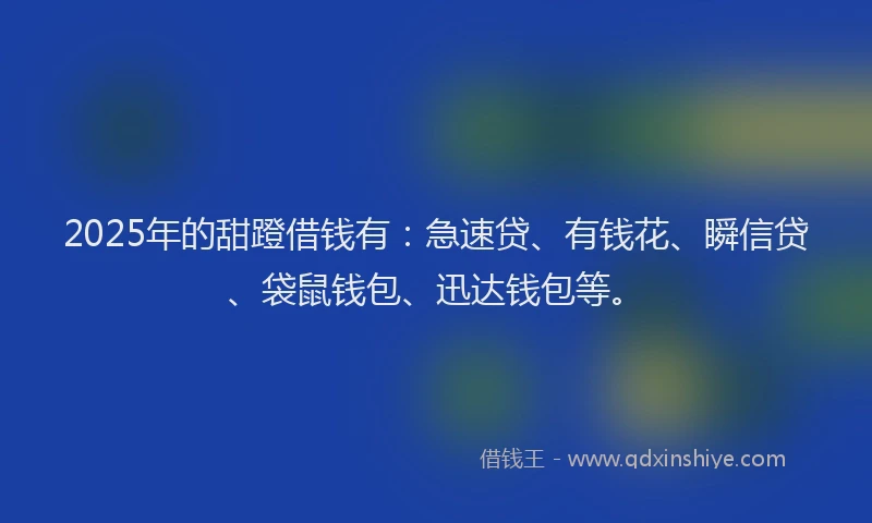 2025年的甜蹬借钱有：急速贷、有钱花、瞬信贷、袋鼠钱包、迅达钱包等。