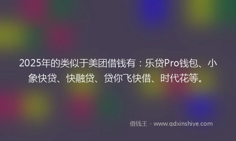 2025年的类似于美团借钱有：乐贷Pro钱包、小象快贷、快融贷、贷你飞快借、时代花等。