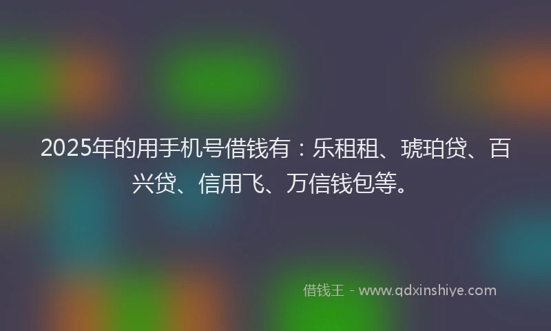 2025年的用手机号借钱有：乐租租、琥珀贷、百兴贷、信用飞、万信钱包等。