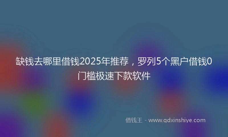 缺钱去哪里借钱2025年推荐，罗列5个黑户借钱0门槛极速下款软件