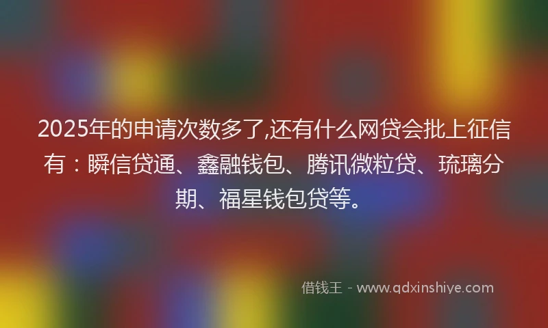 2025年的申请次数多了,还有什么网贷会批上征信有：瞬信贷通、鑫融钱包、腾讯微粒贷、琉璃分期、福星钱包贷等。