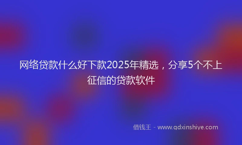 网络贷款什么好下款2025年精选，分享5个不上征信的贷款软件