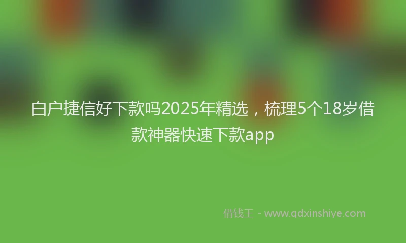 白户捷信好下款吗2025年精选，梳理5个18岁借款神器快速下款app